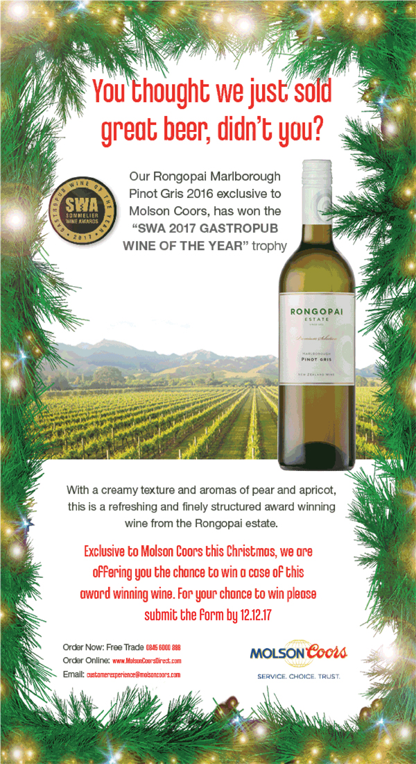 You thought we just sold great beer, didn't you? Our Rongopai Marlborough Pinot Gris 2016 exclusive to Molson Coors, have won the “SWA 2017 GASTROPUB WINE OF THE YEAR” trophy With a creamy texture and aromas of pear and apricot, this is refreshing and finely structured award winning wine from the Rongopai estate. Exclusive to Molson Coors this Christmas, we are offering you the chance to win case of this award winning wine. Fore you chance to win please fill in the form by 12.12.17 Order Now Free Trade 0845 6000 888 Order Online: www.MolsonCoorsDirect.com Email: customerexperience@molsoncoors.com Molson Coors Service. Choice. Trust